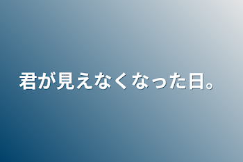 君が見えなくなった日。