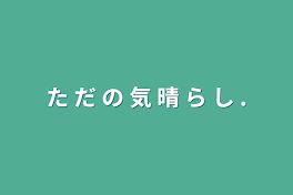 た だ の 気 晴 ら し .