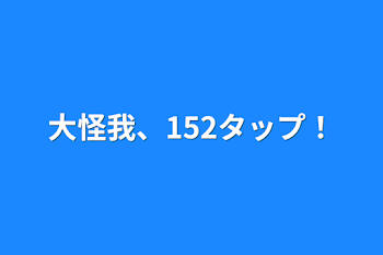 大怪我、152タップ！