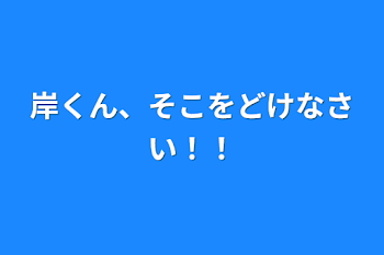 岸くん、そこをどけなさい！！