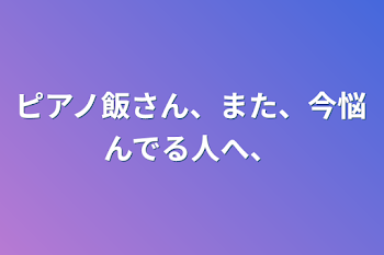 ピアノ飯さん、また、今悩んでる人へ、