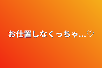 お仕置しなくっちゃ...♡