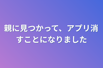 親に見つかって、アプリ消すことになりました