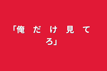 「俺　だ　け　見　て　ろ」