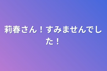 莉春さん！すみませんでした！