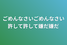 ごめんなさいごめんなさい許して許して嫌だ嫌だ