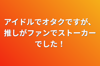 アイドルでオタクですが、推しがファンでストーカーでした！