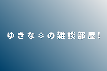 ゆ き な ✽ の 雑 談 部 屋 !