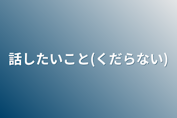 話したいこと(くだらない)