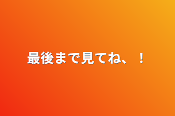 最後まで見てね、！