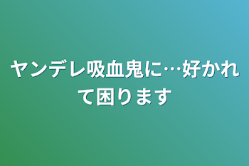 ヤンデレ吸血鬼に…好かれて困ります