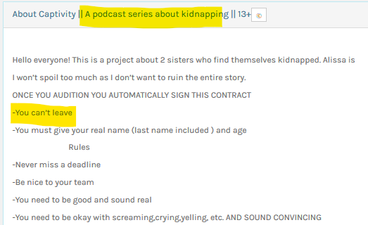 Casting calls Screenshot: "About Captivity || A podcast series about kidnapping || 13+

Hello everyone! This is a project about 2 sisters who find themselves kidnapped. Alissa is [screenshot cutoff]

I won't spoil too much as I don't want to ruin the entire story.

ONCE YOU AUDITION YOU AUTOMATICALLY SIGN THIS CONTRACT
-You can't leave
-You must give your real name (last name included) and age
Rules
-Never miss a deadline
-Be nice to your team
-You need to be good and sound real
-You need to be okay with screaming,crying,yelling, [sic] etc. AND SOUND CONVINCING"