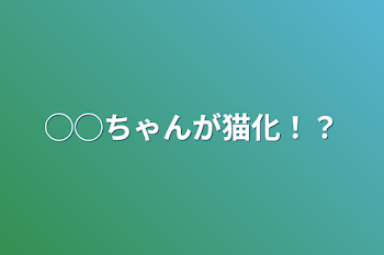 ◯◯ちゃんが猫化！？