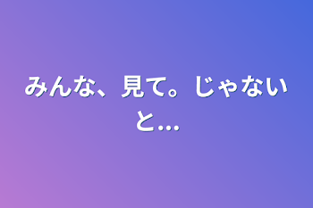 みんな、見て。じゃないと...