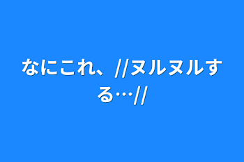 なにこれ、//ヌルヌルする…//