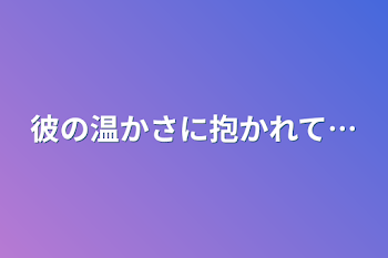 彼の温かさに抱かれて…