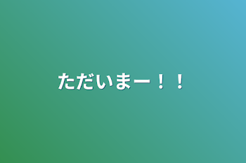 ただいまー！！