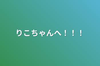 りこちゃんへ！！！