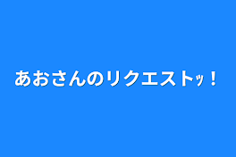 あおさんのリクエストｯ！