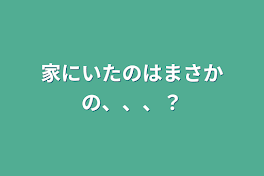 家にいたのはまさかの、、、？