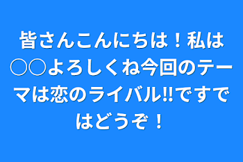 皆さんこんにちは！私は○○よろしくね今回のテーマは恋のライバル‼️ですではどうぞ！