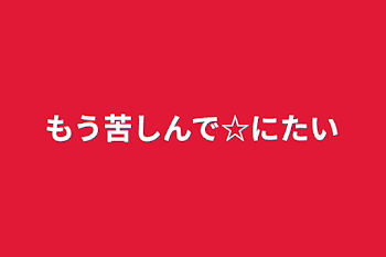 もう苦しんで☆にたい