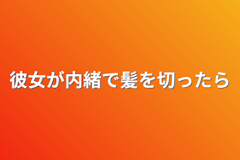 彼女が内緒で髪を切ったら