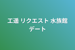 工遥 リクエスト 水族館デート