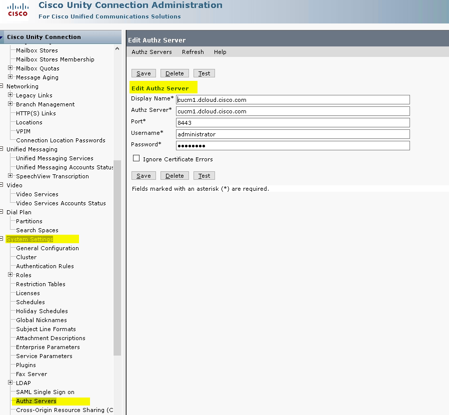 CISCO 
Cisco Unit-y Connection Administration 
For Cisco Unified 
tor•nmunications Solutions 
Cisco Unity Connection 
Mailbox Stores 
Mailbox Stores Membership 
Mailbox Quotas 
Message Aging 
Networking 
Legacy Links 
Branch Management 
HTTP(s) Links 
Locations 
Connection Location Passwords 
Unified Messaging 
Unified Messaging Services 
Unified Messaging Accounts Statu: 
SpeechViel,w Transcription 
Video Services 
Video Services Accounts Status 
Dial Plan 
Partitions 
Search Spaces 
General Configuration 
Cluster 
Authentication Rules 
Restriction Tables 
Licenses 
Schedules 
Holiday Schedules 
Global Nicknames 
Subject Line Formats 
Attachment Descriptions 
Enterprise Parameters 
Service Parameters 
Fax Server 
LOAP 
SAML Single Sign on 
Cross-origin Resource Sharing (C 
Edit Authz Server 
Authz Servers 
Refresh 
Edit Authz Server 
Display Name* 
Authz Server* 
Port* 
Username* 
Password* 
ucml.dcloud.cisco.com 
cucml.dcloud.cisco.com 
8443 
administrator 
Ignore Certificate Errors 
Fields marked with an asterisk ( * ) are required. 