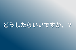 どうしたらいいですか、？