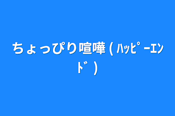 ちょっぴり喧嘩  ( ﾊｯﾋﾟｰｴﾝﾄﾞ )