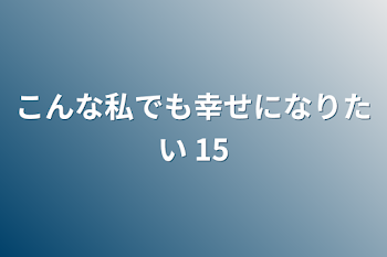 こんな私でも幸せになりたい 15