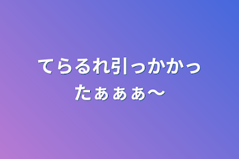 てらるれ引っかかったぁぁぁ〜