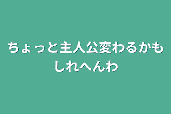 ちょっと主人公変わるかもしれへんわ