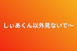 しぃあくん以外見ないで～