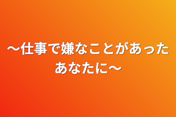 ～仕事で嫌なことがあったあなたに～