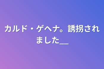 カルド・ゲヘナ。誘拐されました__