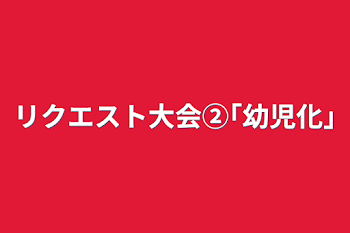 リクエスト大会②｢幼児化｣