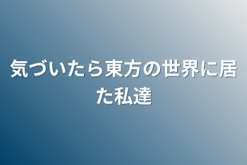 気づいたら東方の世界に居た私達