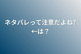 ネタバレって注意だよね?←は？