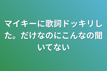 マイキーに歌詞ドッキリした。だけなのにこんなの聞いてない