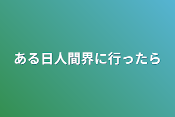 ある日人間界に行ったら