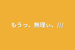 もうっ、無理ぃ、///