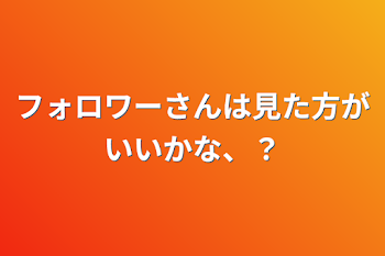 フォロワーさんは見た方がいいかな、？