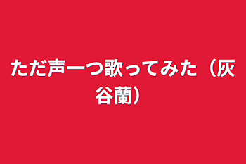 ただ声一つ歌ってみた（灰谷蘭）