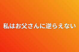 私はお父さんに逆らえない