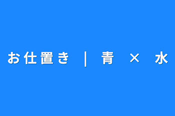 お 仕 置 き　|　青　×　水