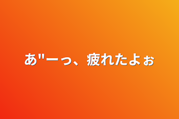 あ"ーっ、疲れたよぉ