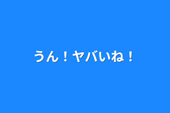 うん！ヤバいね！