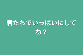 君たちでいっぱいにしてね？